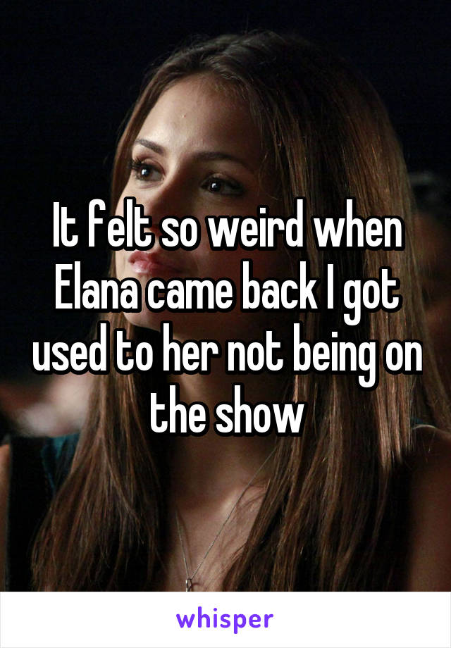 It felt so weird when Elana came back I got used to her not being on the show