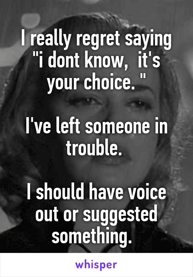 I really regret saying
"i dont know,  it's your choice. "

I've left someone in trouble. 

I should have voice out or suggested something.  