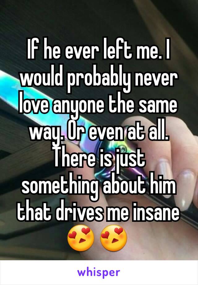 If he ever left me. I would probably never love anyone the same way. Or even at all. There is just something about him that drives me insane😍😍 