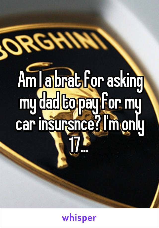 Am I a brat for asking my dad to pay for my car insursnce? I'm only 17... 