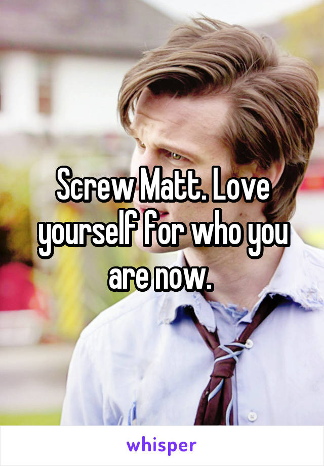 Screw Matt. Love yourself for who you are now. 