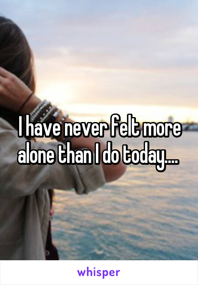 I have never felt more alone than I do today.... 