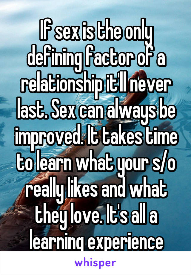 If sex is the only defining factor of a relationship it'll never last. Sex can always be improved. It takes time to learn what your s/o really likes and what they love. It's all a learning experience