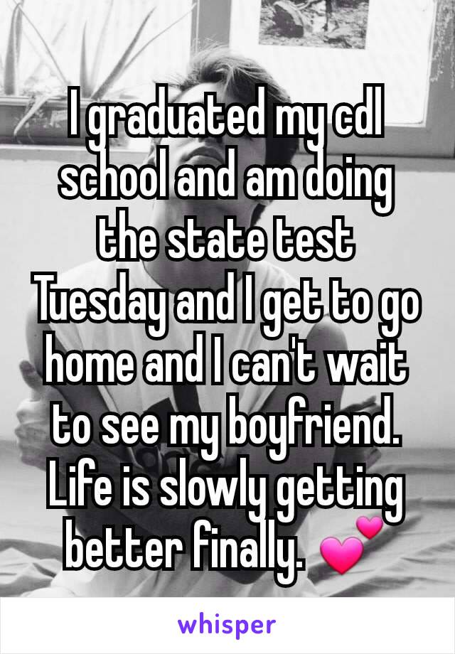 I graduated my cdl school and am doing the state test Tuesday and I get to go home and I can't wait to see my boyfriend. Life is slowly getting better finally. 💕