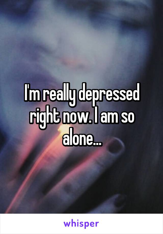 I'm really depressed right now. I am so alone...