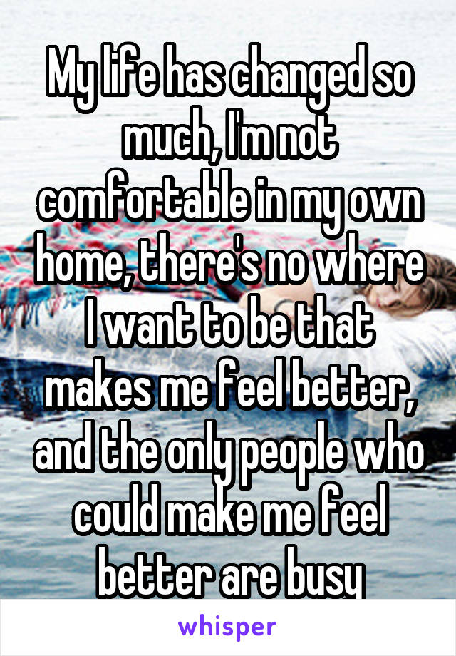 My life has changed so much, I'm not comfortable in my own home, there's no where I want to be that makes me feel better, and the only people who could make me feel better are busy