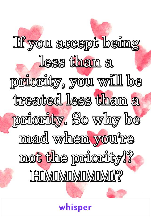 If you accept being less than a priority, you will be treated less than a priority. So why be mad when you're not the priority!?
HMMMMM!?