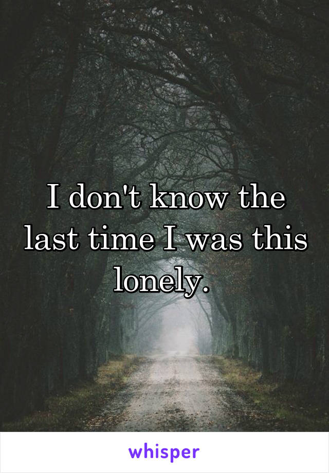 I don't know the last time I was this lonely. 