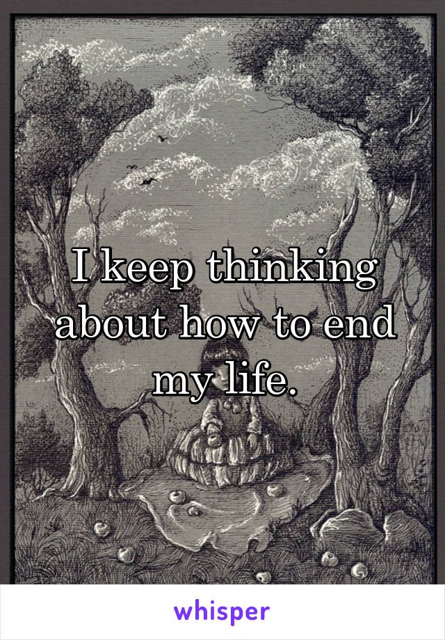 I keep thinking about how to end my life.