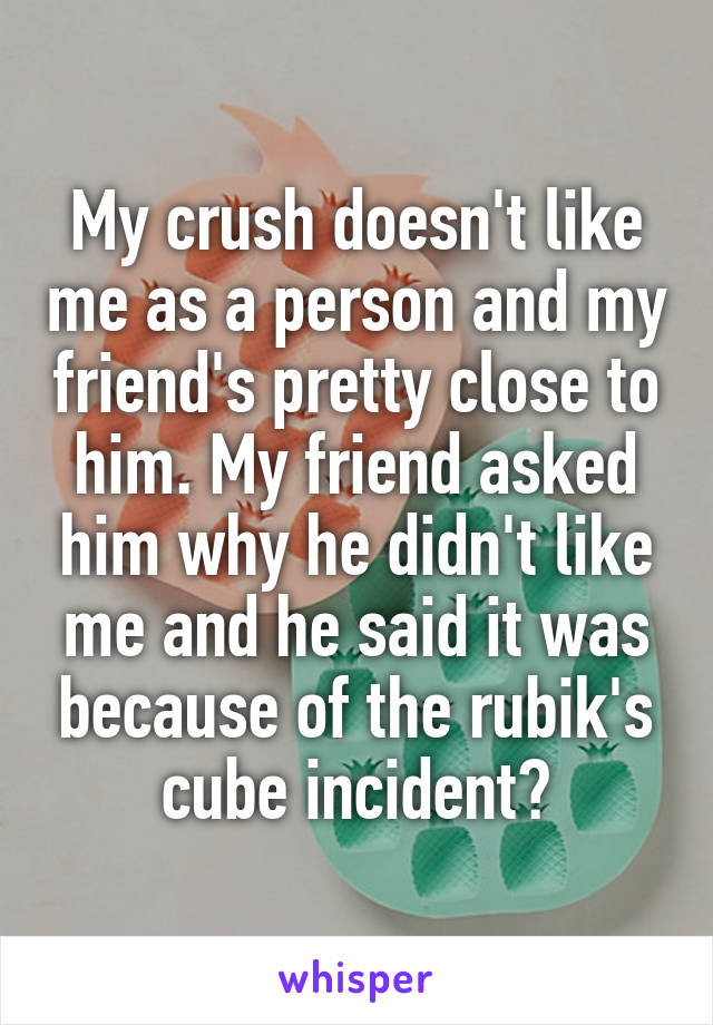 My crush doesn't like me as a person and my friend's pretty close to him. My friend asked him why he didn't like me and he said it was because of the rubik's cube incident?