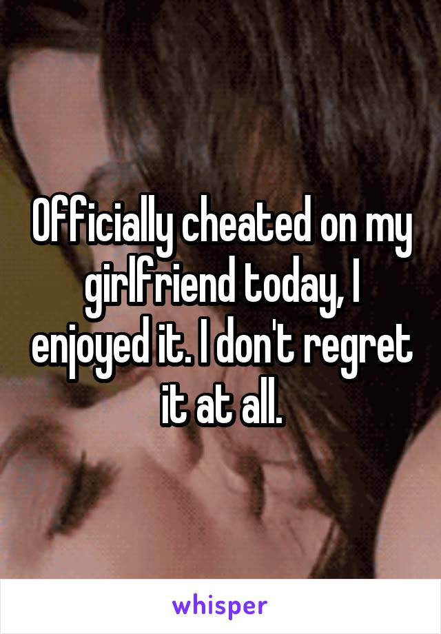 Officially cheated on my girlfriend today, I enjoyed it. I don't regret it at all.