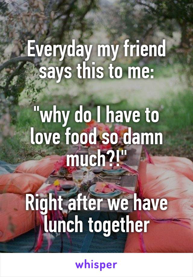 Everyday my friend says this to me:

"why do I have to love food so damn much?!"

Right after we have lunch together