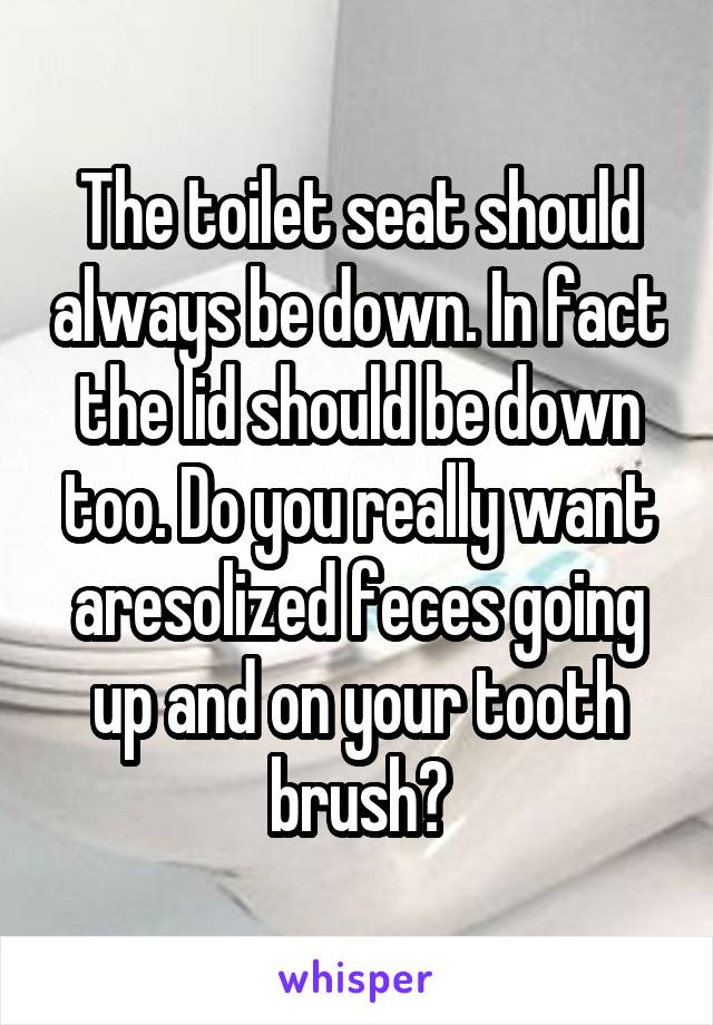 The toilet seat should always be down. In fact the lid should be down too. Do you really want aresolized feces going up and on your tooth brush?