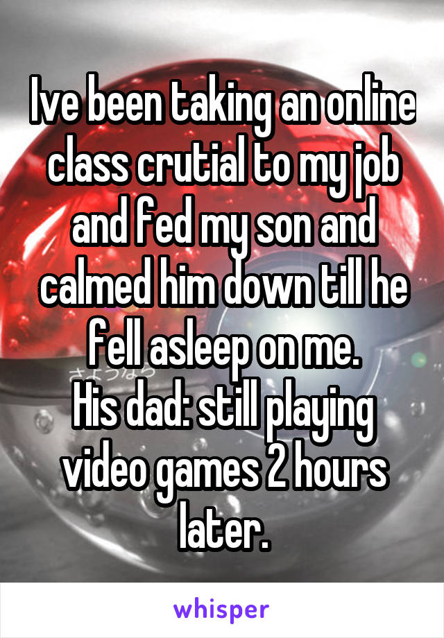 Ive been taking an online class crutial to my job and fed my son and calmed him down till he fell asleep on me.
His dad: still playing video games 2 hours later.