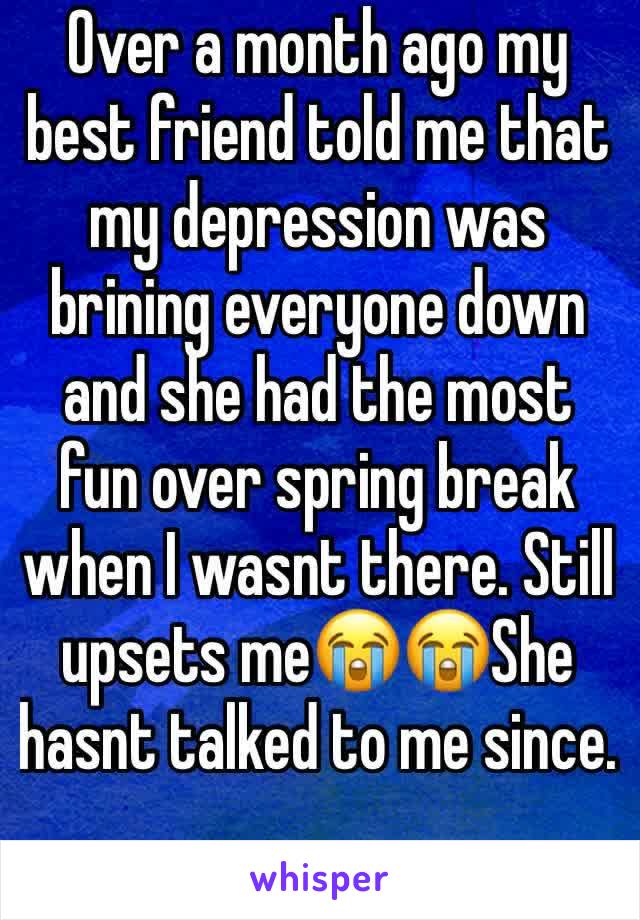 Over a month ago my best friend told me that my depression was brining everyone down and she had the most fun over spring break when I wasnt there. Still upsets me😭😭She hasnt talked to me since. 