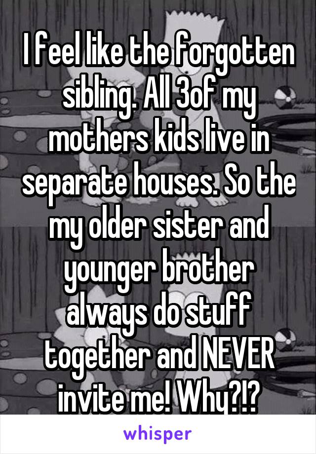 I feel like the forgotten sibling. All 3of my mothers kids live in separate houses. So the my older sister and younger brother always do stuff together and NEVER invite me! Why?!?