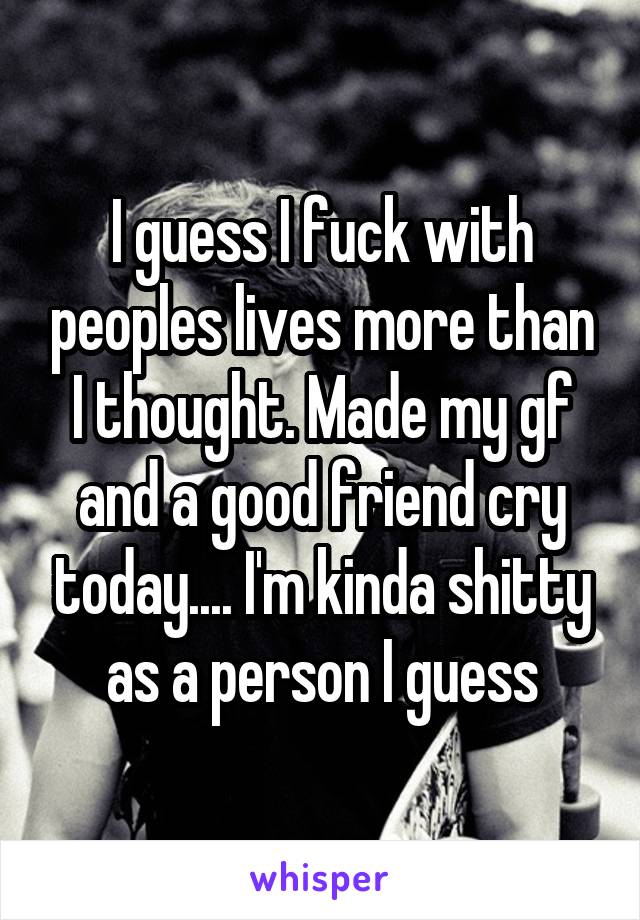 I guess I fuck with peoples lives more than I thought. Made my gf and a good friend cry today.... I'm kinda shitty as a person I guess