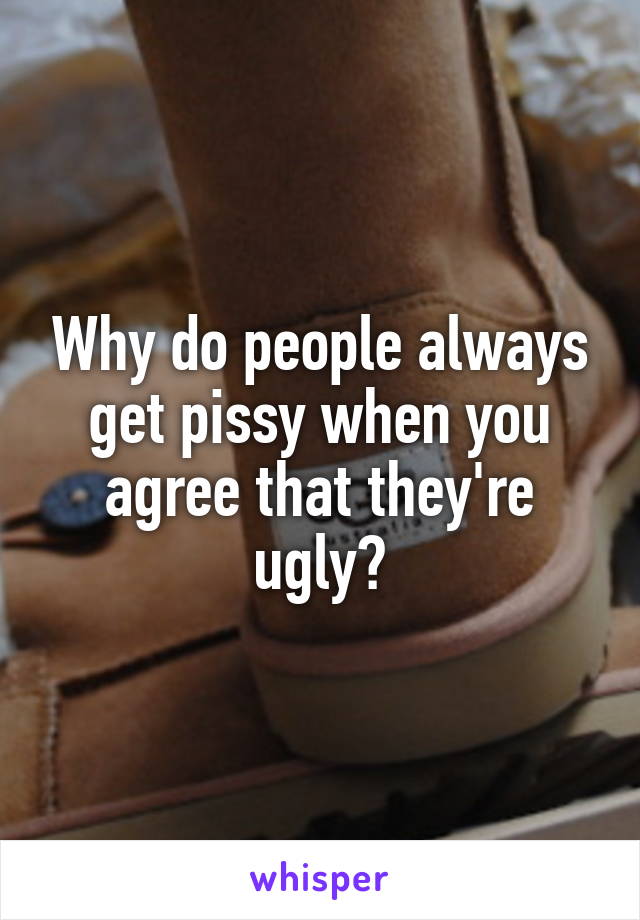 Why do people always get pissy when you agree that they're ugly?