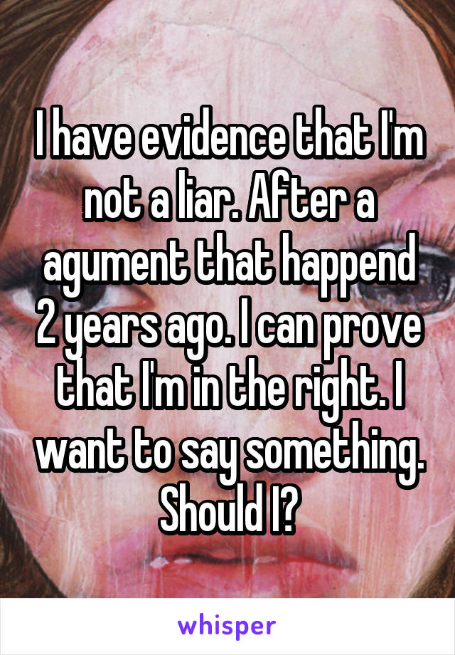 I have evidence that I'm not a liar. After a agument that happend 2 years ago. I can prove that I'm in the right. I want to say something. Should I?