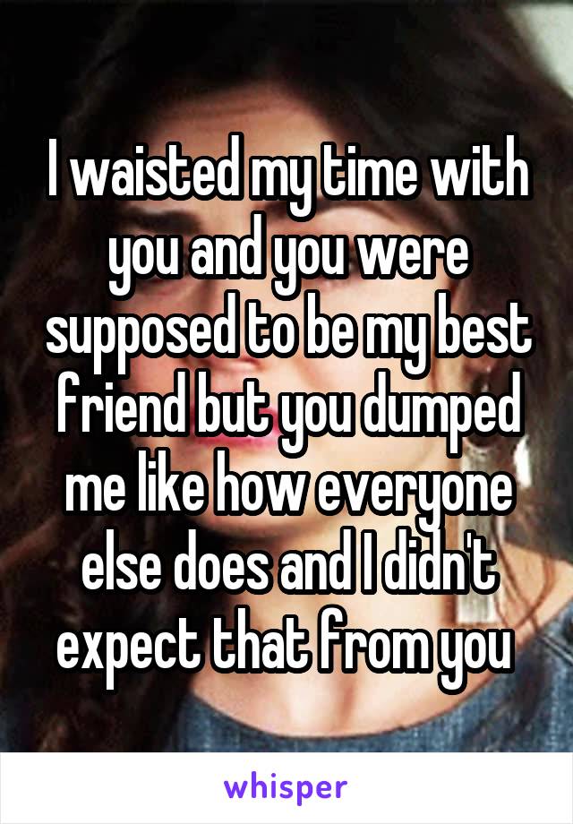 I waisted my time with you and you were supposed to be my best friend but you dumped me like how everyone else does and I didn't expect that from you 