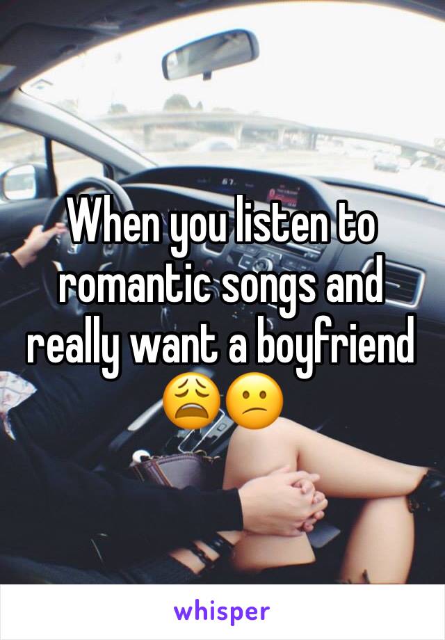 When you listen to romantic songs and really want a boyfriend 😩😕