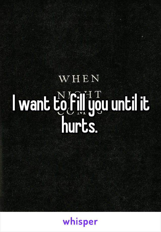 I want to fill you until it hurts. 