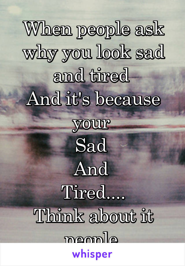 When people ask why you look sad and tired 
And it's because your 
Sad 
And 
Tired....
Think about it people 