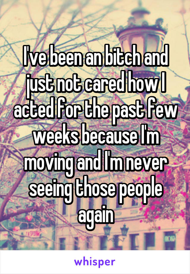 I've been an bitch and just not cared how I acted for the past few weeks because I'm moving and I'm never seeing those people again