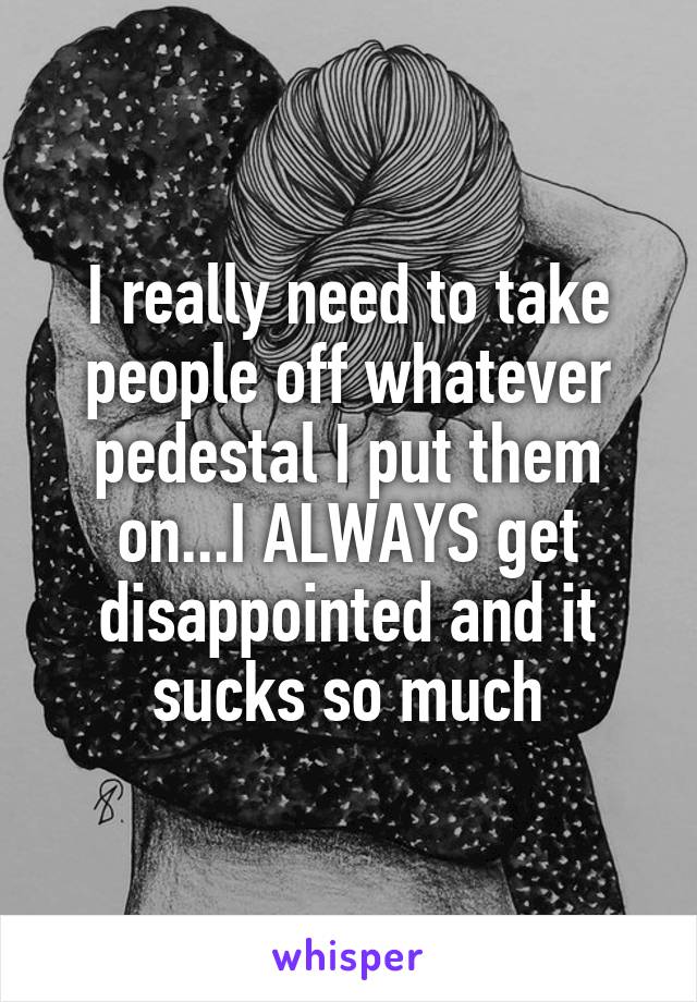 I really need to take people off whatever pedestal I put them on...I ALWAYS get disappointed and it sucks so much