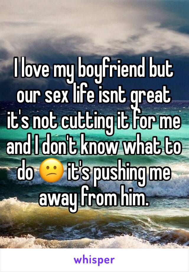 I love my boyfriend but our sex life isnt great it's not cutting it for me and I don't know what to do 😕 it's pushing me away from him. 