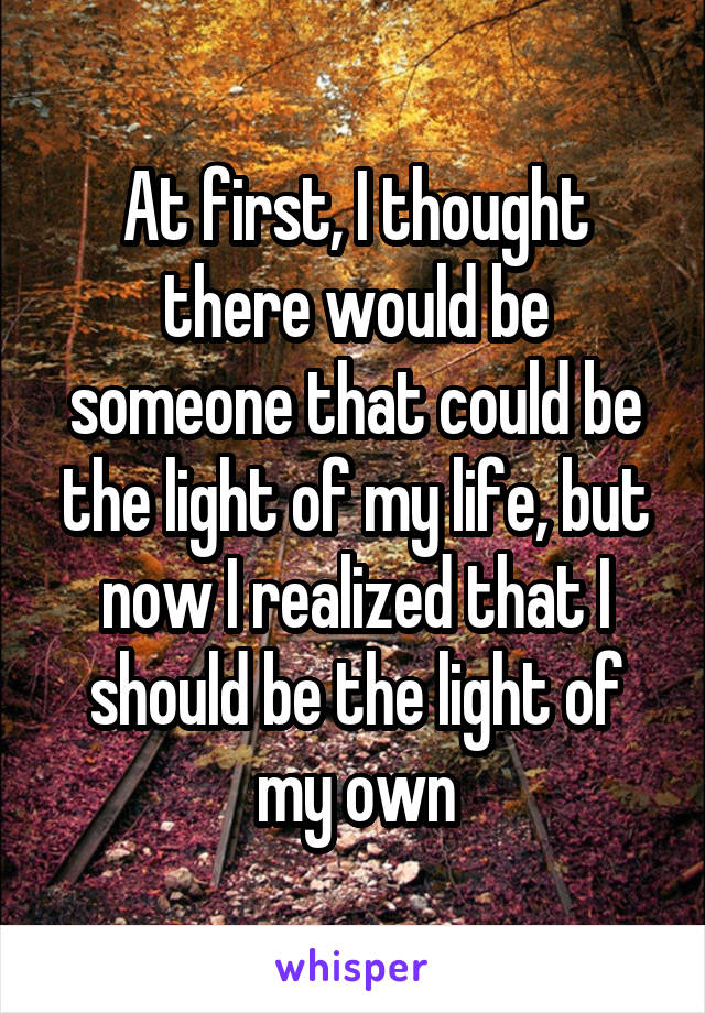 At first, I thought there would be someone that could be the light of my life, but now I realized that I should be the light of my own