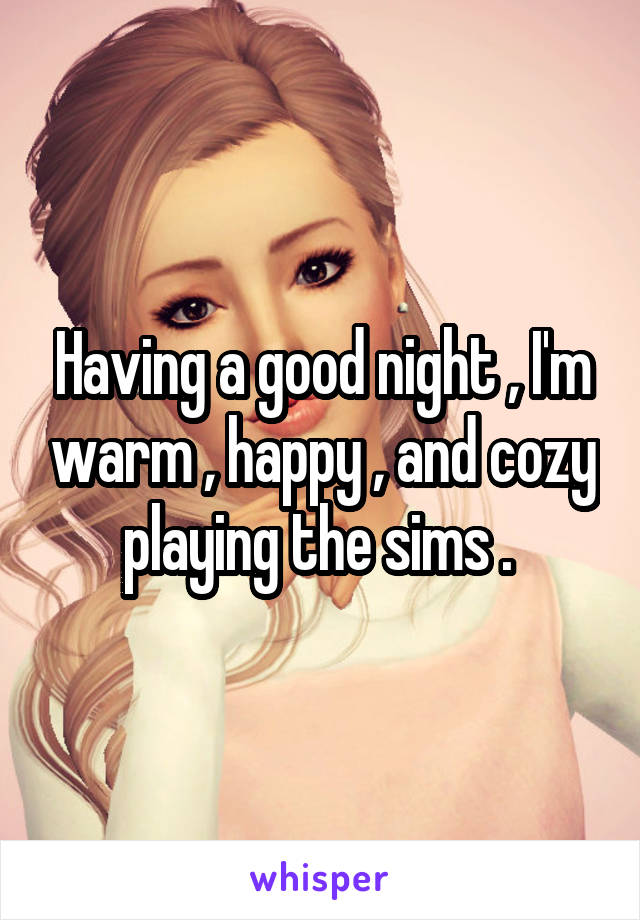 Having a good night , I'm warm , happy , and cozy playing the sims . 