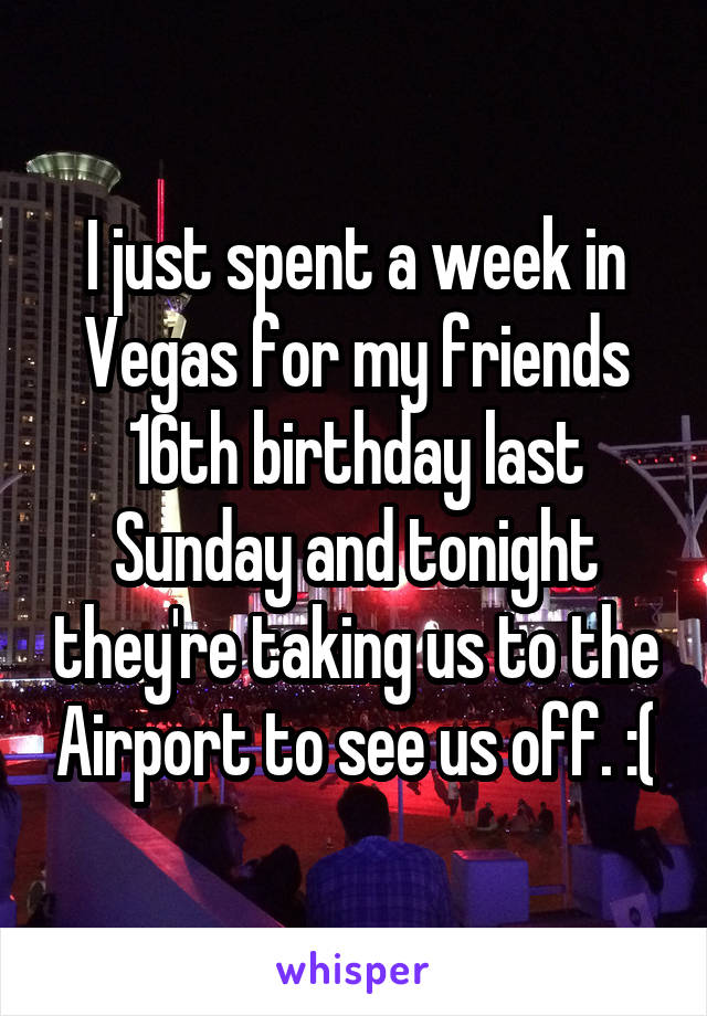 I just spent a week in Vegas for my friends 16th birthday last Sunday and tonight they're taking us to the Airport to see us off. :(