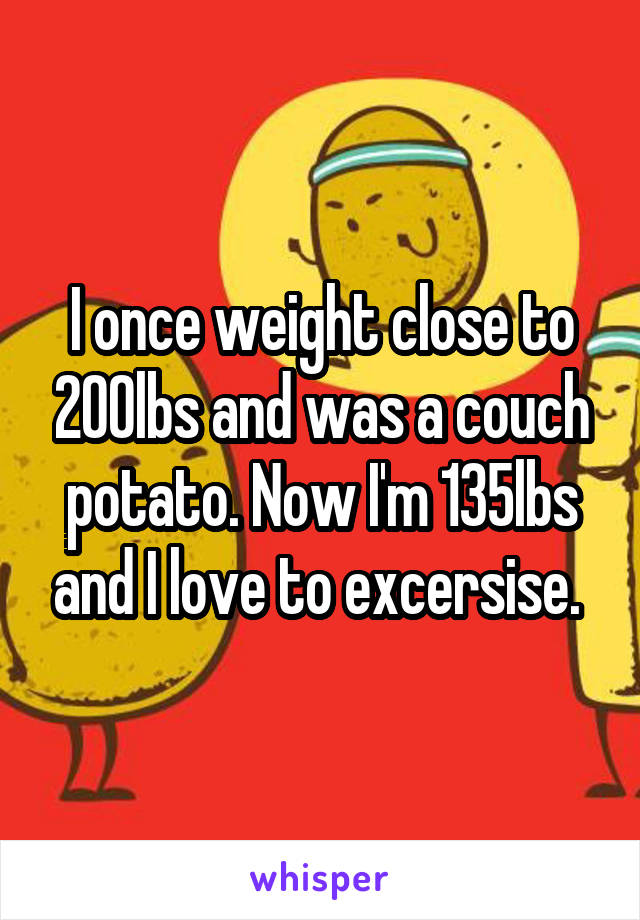 I once weight close to 200lbs and was a couch potato. Now I'm 135lbs and I love to excersise. 