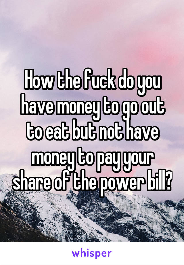 How the fuck do you have money to go out to eat but not have money to pay your share of the power bill?