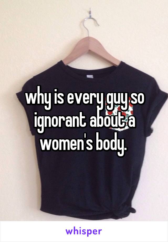 why is every guy so ignorant about a women's body. 