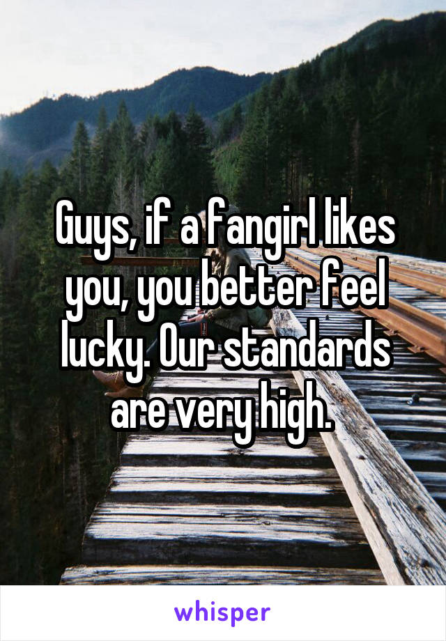 Guys, if a fangirl likes you, you better feel lucky. Our standards are very high. 