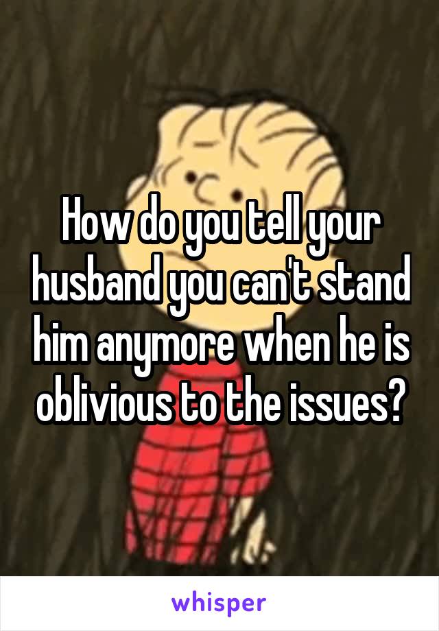 How do you tell your husband you can't stand him anymore when he is oblivious to the issues?