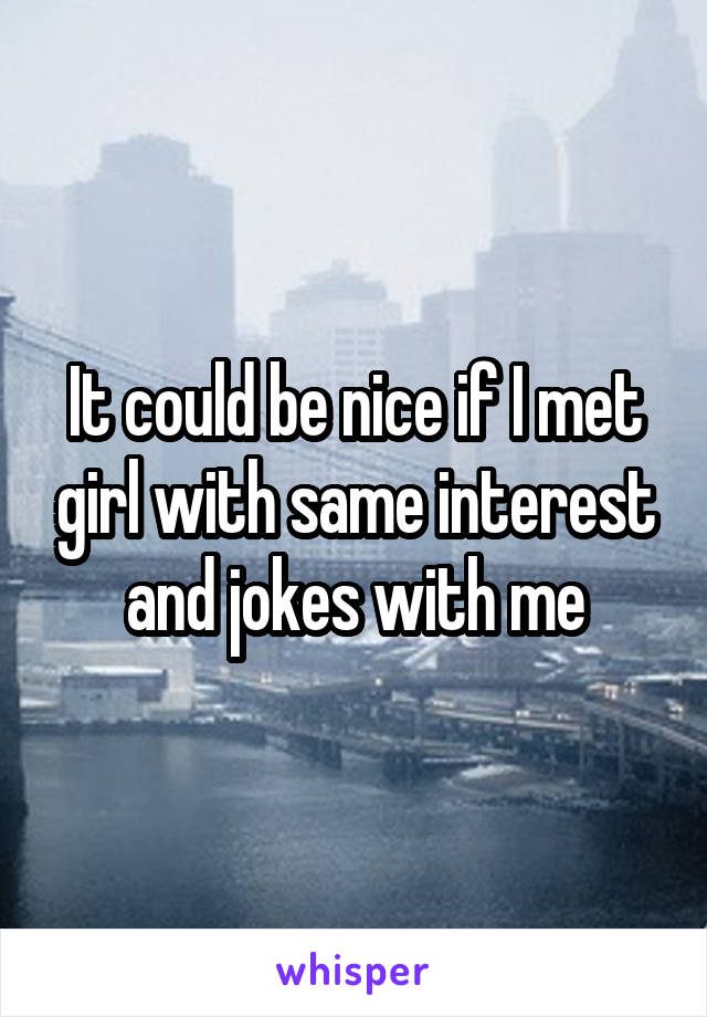 It could be nice if I met girl with same interest and jokes with me