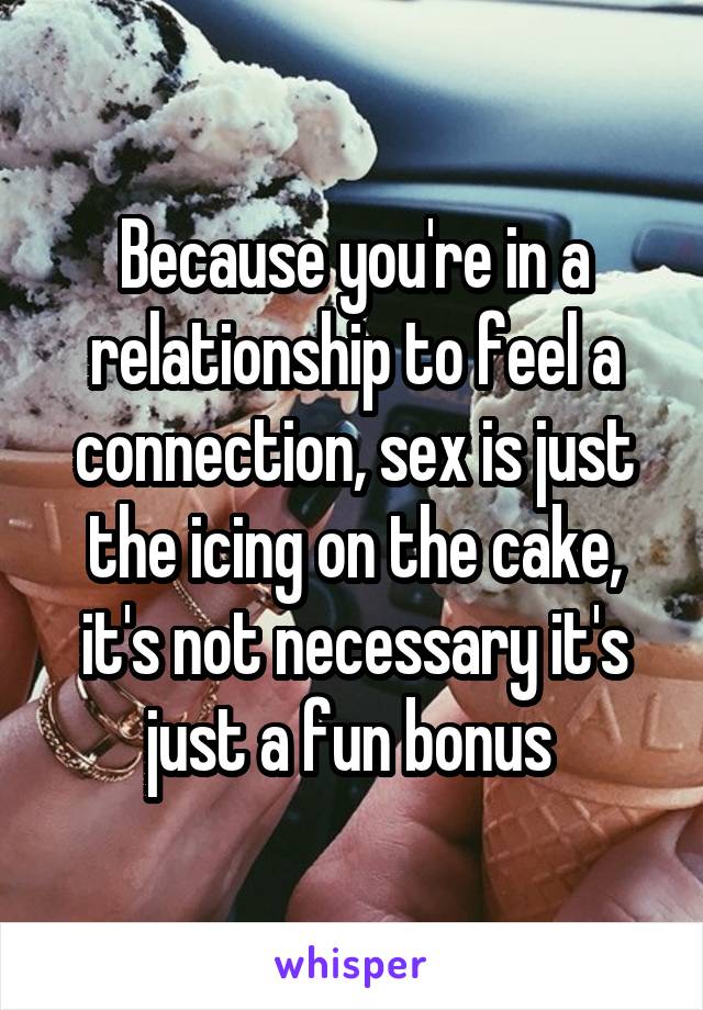 Because you're in a relationship to feel a connection, sex is just the icing on the cake, it's not necessary it's just a fun bonus 