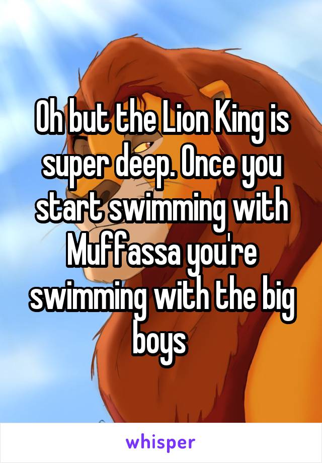 Oh but the Lion King is super deep. Once you start swimming with Muffassa you're swimming with the big boys 