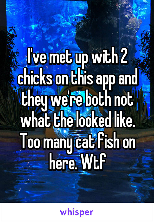 I've met up with 2 chicks on this app and they we're both not what the looked like. Too many cat fish on here. Wtf