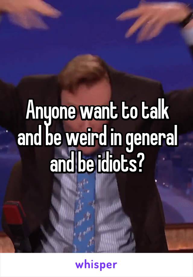 Anyone want to talk and be weird in general and be idiots?