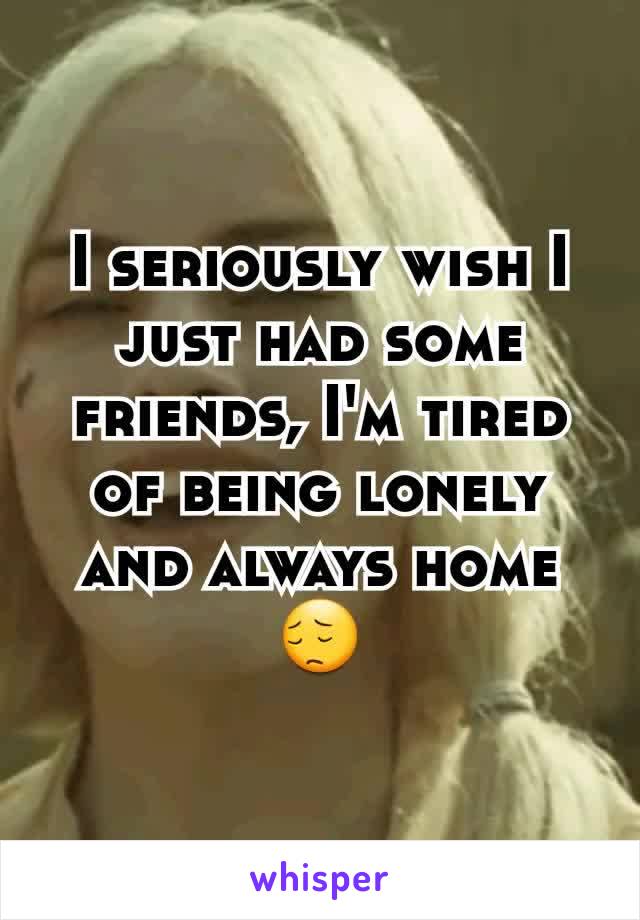 I seriously wish I just had some friends, I'm tired of being lonely and always home 😔