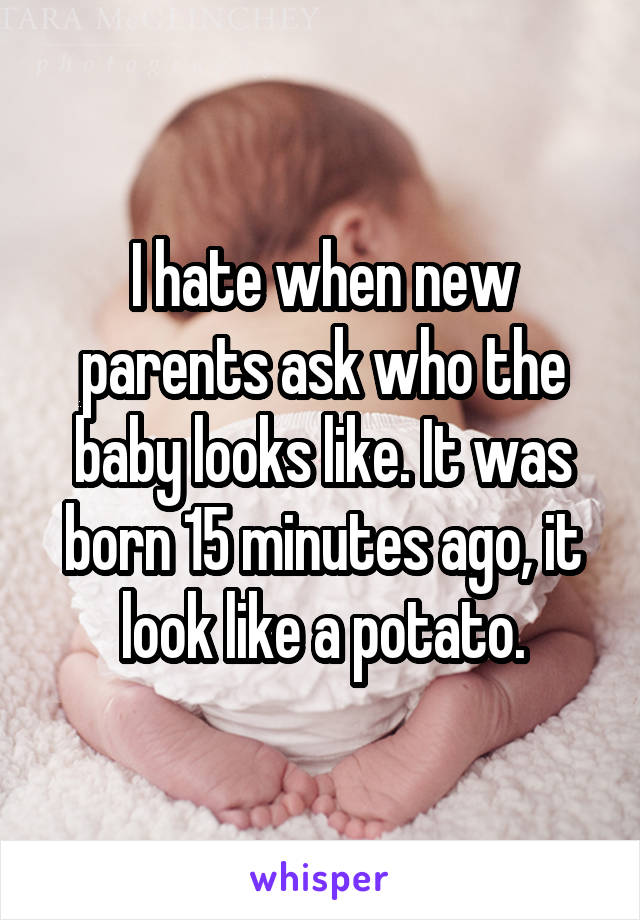 I hate when new parents ask who the baby looks like. It was born 15 minutes ago, it look like a potato.