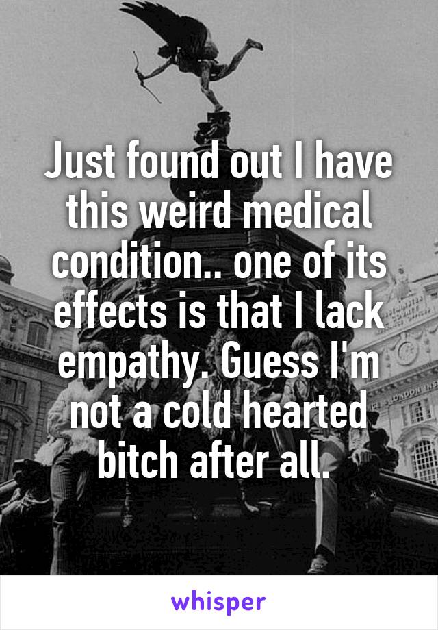 Just found out I have this weird medical condition.. one of its effects is that I lack empathy. Guess I'm not a cold hearted bitch after all. 