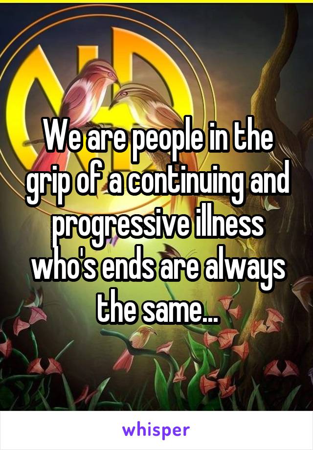 We are people in the grip of a continuing and progressive illness who's ends are always the same...