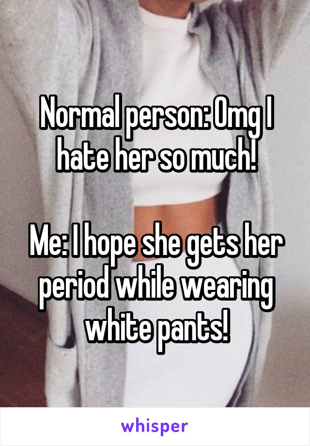 Normal person: Omg I hate her so much!

Me: I hope she gets her period while wearing white pants!