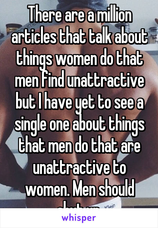 There are a million articles that talk about things women do that men find unattractive but I have yet to see a single one about things that men do that are unattractive to women. Men should shut up.