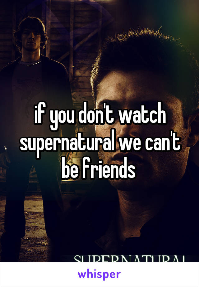 if you don't watch supernatural we can't be friends 